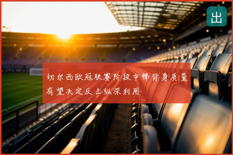 切尔西欧冠联赛阶段中锋背身质量有望决定反击纵深利用